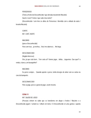 MACÁRIOCOELHO DE MORAES                                    60


         PENSEROSO
         (Toma a frente do Desconhecido / que derruba novamente Macário)
         Quem é você? Como é que sabe meu nome?
         (Desconhecido / sem tirar os olhos de Penseroso / divertido com a atitude do outro /
levanta Macário)


         CORTE
         INT. CAFÉ. NOITE


         MACÁRIO
         (para o Desconhecido)
         Para com isso... já encheu... Você me aborrece... Me larga.


         DESCONHECIDO
         (fingido interesse)
         Ora, já que está bem... Tem carta aí? Vamos jogar... biriba... Joguemos. Que quer? a
ronda, a barca, um buraquinho?


         MACÁRIO
         Eu perco sempre... Quando aposto e perco, tenho desejos de atirar com as cartas na
cara do banqueiro.


         DESCONHECIDO
         Pois eu jogo, perco e gosto de jogar, assim mesmo.




         CENA 11
         INT. SALÃO DE JOGO
         (Pessoas entram no salão que se transforma em alegre e festivo / Macário e o
Desconhecido jogam / sentam-se / olham em torno / O Desconhecido vê uma garota e aponta



                                                                                          60
 