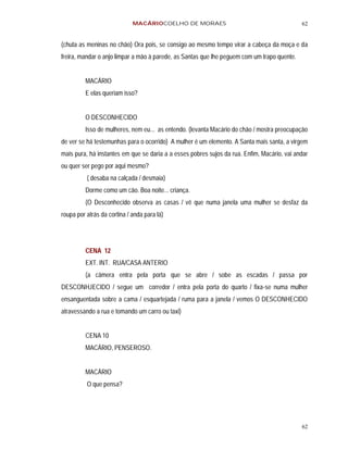 MACÁRIOCOELHO DE MORAES                                         62


(chuta as meninas no chão) Ora pois, se consigo ao mesmo tempo virar a cabeça da moça e da
freira, mandar o anjo limpar a mão à parede, as Santas que lhe peguem com um trapo quente.


         MACÁRIO
         E elas queriam isso?


         O DESCONHECIDO
         Isso de mulheres, nem eu... as entendo. (levanta Macário do chão / mostra preocupação
de ver se há testemunhas para o ocorrido) A mulher é um elemento. A Santa mais santa, a virgem
mais pura, há instantes em que se daria a a esses pobres sujos da rua. Enfim, Macário, vai andar
ou quer ser pego por aqui mesmo?
          ( desaba na calçada / desmaia)
         Dorme como um cão. Boa noite... criança.
         (O Desconhecido observa as casas / vê que numa janela uma mulher se desfaz da
roupa por atrás da cortina / anda para lá)




         CENA 12
         EXT. INT. RUA/CASA ANTERIO
         (a câmera entra pela porta que se abre / sobe as escadas / passa por
DESCONHJECIDO / segue um corredor / entra pela porta do quarto / fixa-se numa mulher
ensanguentada sobre a cama / esquartejada / ruma para a janela / vemos O DESCONHECIDO
atravessando a rua e tomando um carro ou taxi)


         CENA 10
         MACÁRIO, PENSEROSO.


         MACÁRIO
          O que pensa?




                                                                                             62
 