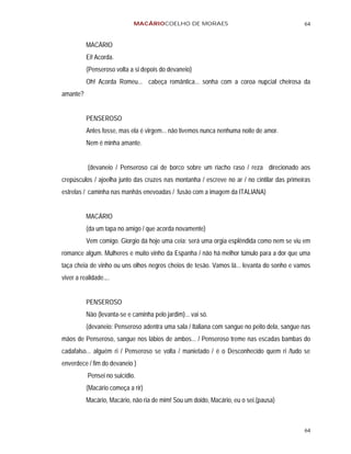 MACÁRIOCOELHO DE MORAES                                        64


          MACÁRIO
          Ei! Acorda.
          (Penseroso volta a si depois do devaneio)
          Oh! Acorda Romeu... cabeça romântica... sonha com a coroa nupcial cheirosa da
amante?


          PENSEROSO
          Antes fosse, mas ela é virgem... não tivemos nunca nenhuma noite de amor.
          Nem é minha amante.


           (devaneio / Penseroso cai de borco sobre um riacho raso / reza direcionado aos
crepúsculos / ajoelha junto das cruzes nas montanha / escreve no ar / no cintilar das primeiras
estrelas / caminha nas manhãs enevoadas / fusão com a imagem da ITALIANA)


          MACÁRIO
          (da um tapa no amigo / que acorda novamente)
          Vem comigo. Giorgio dá hoje uma ceia: será uma orgia esplêndida como nem se viu em
romance algum. Mulheres e muito vinho da Espanha / não há melhor túmulo para a dor que uma
taça cheia de vinho ou uns olhos negros cheios de tesão. Vamos lá... levanta do sonho e vamos
viver a realidade.,..


          PENSEROSO
          Não (levanta-se e caminha pelo jardim)... vai só.
          (devaneio: Penseroso adentra uma sala / Italiana com sangue no peito dela, sangue nas
mãos de Penseroso, sangue nos lábios de ambos... / Penseroso treme nas escadas bambas do
cadafalso... alguém ri / Penseroso se volta / manietado / é o Desconhecido quem ri /tudo se
enverdece / fim do devaneio )
           Pensei no suicídio.
          (Macário começa a rir)
          Macário, Macário, não ria de mim! Sou um doido, Macário, eu o sei.(pausa)



                                                                                            64
 