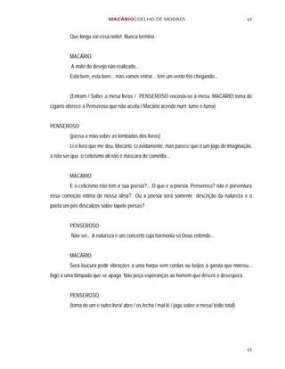 MACÁRIOCOELHO DE MORAES                                              65


         Que longa vai essa noite! Nunca termina.


         MACÁRIO
         A noite do desejo não realizado...
         Está bem, esta bem... mas vamos entrar... tem um vento frio chegando...


         (Entram / Sobre a mesa livros / PENSEROSO encosta-se à mesa. MACÁRIO toma de
cigarro oferece a Penseroso que não aceita / Macário acende num lume e fuma)


PENSEROSO
         (passa a mão sobre as lombadas dos livros)
         Li o livro que me deu, Macário. Li avidamente, mas parece que é um jogo de imaginação,
a não ser que o ceticismo ali não é máscara de comédia...


         MACÁRIO
         E o ceticismo não tem a sua poesia?... O que é a poesia, Penseroso? não é porventura
essa comoção íntima de nossa alma? Ou a poesia será somente descrição da natureza e o
poeta um pés descalços sobre tapete persas?


         PENSEROSO
         Não sei... A natureza é um concerto cuja harmonia só Deus entende...


         MACÁRIO
         Será loucura pedir vibrações a uma harpa sem cordas ou beijos à garota que morreu...
fogo a uma lâmpada que se apaga. Não peça esperanças ao homem que descrê e desespera.


         PENSEROSO
         (toma de um e outro livro/ abre / os fecha / mal lê / joga sobre a mesa/ tédio total)




                                                                                                 65
 