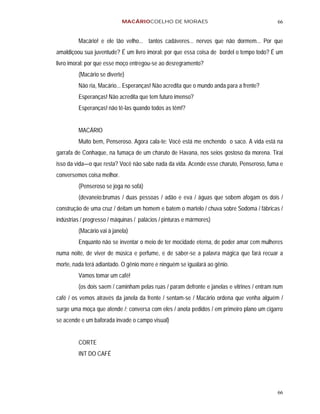 MACÁRIOCOELHO DE MORAES                                         66


         Macário! e ele tão velho... tantos cadáveres... nervos que não dormem... Por que
amaldiçoou sua juventude? É um livro imoral: por que essa coisa de bordel o tempo todo? É um
livro imoral: por que esse moço entregou-se ao desregramento?
         (Macário se diverte)
         Não ria, Macário... Esperanças! Não acredita que o mundo anda para a frente?
         Esperanças! Não acredita que tem futuro imenso?
         Esperanças! não tê-las quando todos as têm!?


         MACÁRIO
         Muito bem, Penseroso. Agora cala-te: Você está me enchendo o saco. A vida está na
garrafa de Conhaque, na fumaça de um charuto de Havana, nos seios gostoso da morena. Tirai
isso da vida—o que resta? Você não sabe nada da vida. Acende esse charuto, Penseroso, fuma e
conversemos coisa melhor.
         (Penseroso se joga no sofá)
         (devaneio:brumas / duas pessoas / adão e eva / águas que sobem afogam os dois /
construção de uma cruz / deitam um homem e batem o martelo / chuva sobre Sodoma / fábricas /
indústrias / progresso / máquinas / palácios / pinturas e mármores)
         (Macário vai à janela)
         Enquanto não se inventar o meio de ter mocidade eterna, de poder amar cem mulheres
numa noite, de viver de música e perfume, e de saber-se a palavra mágica que fará recuar a
morte, nada terá adiantado. O gênio morre e ninguém se igualará ao gênio.
         Vamos tomar um café!
         (os dois saem / caminham pelas ruas / param defronte e janelas e vitrines / entram num
café / os vemos através da janela da frente / sentam-se / Macário ordena que venha alguém /
surge uma moça que atende /; conversa com eles / anota pedidos / em primeiro plano um cigarro
se acende e um baforada invade o campo visual)


         CORTE
         INT DO CAFÉ




                                                                                            66
 