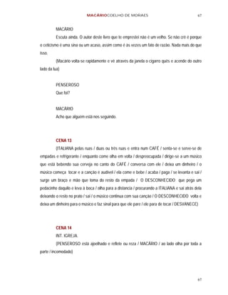 MACÁRIOCOELHO DE MORAES                                           67


         MACÁRIO
         Escuta ainda. O autor deste livro que te emprestei não é um velho. Se não crê é porque
o ceticismo é uma sina ou um acaso, assim como é às vezes um fato de razão. Nada mais do que
isso.
         (Macário volta-se rapidamente e vê através da janela o cigarro quês e acende do outro
lado da lua)


         PENSEROSO
         Que foi?


         MACÁRIO
         Acho que alguém está nos seguindo.




         CENA 13
         (ITALIANA pelas ruas / duas ou três ruas e entra num CAFÉ / senta-se e serve-se de
empadas e refrigerante / enquanto come olha em volta / despreocupada / dirige-se a um músico
que está bebendo sua cerveja no canto do CAFÉ / conversa com ele / deixa um dinheiro / o
músico começa tocar e a canção é audível / ela come e bebe / acaba / paga / se levanta e sai /
surge um braço e mão que toma do resto da empada / O DESCONHECIDO que pega um
pedacinho daquilo e leva à boca / olha para a distancia / procurando a ITALIANA e sai atrás dela
deixando o resto no prato / sai / o músico continua com sua canção / O DESCONHECIDO volta e
deixa um dinheiro para o músico e faz sinal para que ele pare / ele para de tocar / DESVANECE)




         CENA 14
         INT. IGREJA.
         (PENSEROSO está ajoelhado e reflete ou reza / MACÁRIO / ao lado olha por toda a
parte / incomodado)




                                                                                             67
 