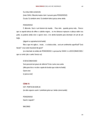 MACÁRIOCOELHO DE MORAES                                           69


         Eu estou rindo seriamente
         (mais SHHs / Macário muda o tom / sussurra para PENSEROSO)
         Escuta. Eu também amei. Eu também talvez possa amar ainda.


         PENSEROSO
         É diferente. Você é um homem do mundo... Para mim... quando penso nela... Parece
que se aquela beleza de olhos e cabelos negros... se me deixasse repousar a cabeça sobre seu
peito, eu poderia ainda viver e querer viver, e ter alento bastante para desmaiar em um de um
beijo.
         (alguém se aproxima lá do fundo)
         Mas o que me agita o... tesão... é a beleza dela... será um sentimento superficial? Será
ilusão? essa sede insaciável do gozo?
         (u’a mão bate no ombro de PENSEROSO / a pessoa faz SHHH / é o DESCONHECIDO /
que se senta / pio e santo / benze-se)


         O DESCONEHCIDO
         Será possível um pouco de silêncio? Esta é uma casa santa.
         (olha para trás e recebe o apoio de beatas que estão no fundo)
         Quero orar.
         (e passa orar)




         CENA 15
         EXT. PORTA DA IGREJA
         (os dois rapazes saem / caminham pela rua / ainda conversando)


         PENSEROSO
         Quem é aquele?


         MACÁRIO



                                                                                              69
 