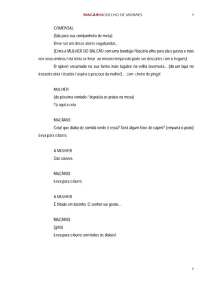 MACÁRIOCOELHO DE MORAES                                         7


         COMENSAL
         (fala para sua companheira de mesa)
         Deve ser um desse atores vagabundos...
         (Entra a MULHER DO BALCÃO com uma bandeja / Macário olha para ela e passa a mão
nos seus ombros / ela tenta se livrar ao mesmo tempo não pode ser descortes com o freguês).
         O spleen encarnado na sua forma mais lúgubre na velha taverneira... (dá um tapá no
trasaeiro dela / risadas / aspira o pescoço da mulher)... com cheiro de pinga!


         MULHER
         (de péssima vontade / depoista os pratos na mesa)
         Tá aqui a ceia.


         MACÁRIO
         Ceia! que diabo de comida verde é essa? Será algum feixe de capim? (empurra o prato)
Leva para o burro.


         A MULHER
         São couves.


         MACÁRIO
         Leva para o burro.


         A MULHER
         É fritado em toicinho. O senhor vai gostar...


         MACÁRIO
         (grita)
         Leva para o burro com todos os diabos!




                                                                                              7
 