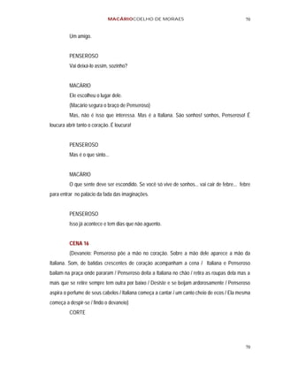 MACÁRIOCOELHO DE MORAES                                         70


         Um amigo.


         PENSEROSO
         Vai deixá-lo assim, sozinho?


         MACÁRIO
         Ele escolheu o lugar dele.
         (Macário segura o braço de Penseroso)
         Mas, não é isso que interessa. Mas é a Italiana. São sonhos! sonhos, Penseroso! É
loucura abrir tanto o coração. É loucura!


         PENSEROSO
         Mas é o que sinto...


         MACÁRIO
         O que sente deve ser escondido. Se você só vive de sonhos... vai cair de febre... febre
para entrar no palácio da fada das imaginações.


         PENSEROSO
         Isso já acontece e tem dias que não aguento.


         CENA 16
         (Devaneio: Penseroso põe a mão no coração. Sobre a mão dele aparece a mão da
Italiana. Som, de batidas crescentes de coração acompanham a cena / Italiana e Penseroso
bailam na praça onde pararam / Penseroso deita a Italiana no chão / retira as roupas dela mas a
mais que se retire sempre tem outra por baixo / Desiste e se beijam ardorosamente / Penseroso
aspira o perfume de seus cabelos / Italiana começa a cantar / um canto cheio de ecos / Ela mesma
começa a despir-se / findo o devaneio)
         CORTE




                                                                                             70
 