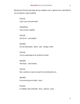 MACÁRIOCOELHO DE MORAES                                     74


Macário puxa Penseroso pára longe dali que cambaleia e não se agüenta em pé / afasta Macário
com um empurrão / surge um policial)


         POLICIAL
         O que é que está acontecendo?


         PENSEROSO
         Cala essa boca, meganha.


         POLICIAL
         Que tem ele... está chapado?


         MACÁRIO
         Ele está muito bêbedo... doente... aliás... não ligue, senhor...


         POLICIAL
         Tira esse sujeito daqui ou ele vai dormir na cadeia.


         MACÁRIO
         Pode deixar... estou tentando...


         POLICIAL
         Não é a primeira vez que este rapaz fica como doido pelas ruas...


         MACÁRIO
         Eu vou levá-lo para um médico... talvez...


         POLICIAL
         Os cidadãos estão reclamando... desse... professor... poeta...




                                                                                         74
 