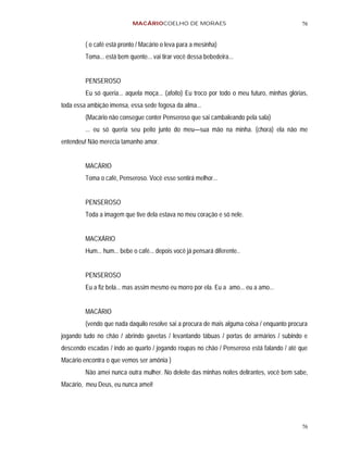 MACÁRIOCOELHO DE MORAES                                          76


         ( o café está pronto / Macário o leva para a mesinha)
         Toma... está bem quente... vai tirar você dessa bebedeira...


         PENSEROSO
         Eu só queria... aquela moça... (afoito) Eu troco por todo o meu futuro, minhas glórias,
toda essa ambição imensa, essa sede fogosa da alma...
         (Macário não consegue conter Penseroso que sai cambaleando pela sala)
         ... eu só queria seu peito junto do meu—sua mão na minha. (chora) ela não me
entendeu! Não merecia tamanho amor.


         MACÁRIO
         Toma o café, Penseroso. Você esse sentirá melhor...


         PENSEROSO
         Toda a imagem que tive dela estava no meu coração e só nele.


         MACXÁRIO
         Hum... hum... bebe o café... depois você já pensará diferente..


         PENSEROSO
         Eu a fiz bela... mas assim mesmo eu morro por ela. Eu a amo... eu a amo...


         MACÁRIO
         (vendo que nada daquilo resolve sai a procura de mais alguma coisa / enquanto procura
jogando tudo no chão / abrindo gavetas / levantando tábuas / portas de armários / subindo e
descendo escadas / indo ao quarto / jogando roupas no chão / Penseroso está falando / até que
Macário encontra o que vemos ser amônia )
         Não amei nunca outra mulher. No deleite das minhas noites delirantes, você bem sabe,
Macário, meu Deus, eu nunca amei!




                                                                                             76
 