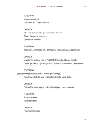 MACÁRIOCOELHO DE MORAES                                          78




        PENSEROSO
        (rindo em delírio leve)
        Doutor, bom-dia. Que belo dia, não?


        O DOUTOR
        (olha para os circundantes que pararam para observar)
        É febre! Chamem as enfermeiras...
        (alguns saem para isso)


        PENSEROSO
        Tenho febre... tenho febre, sim... Ponha a mão no meu coração, veja como bate!


        O DOUTOR
        (o doutro leva a mão ao peito de PENSEROSO e a retira dali muito molhada)
        O que é que você fez? (para as pessoas) Onde estão as enfermeiras... alguma ajuda!


        PENSEROSO
(já escapulindo das mãos do médico / mesmo que sem forças)
        O que tenho; não tenho nada — absolutamente nada. Adeus, doutor.


        O DOUTOR
        Onde vai? Descansa aqui na sombra. Chamei ajuda... vamos para casa...


        PENSEROSO
        Sim. Adeus, doutor.
        (Vai-se apressado).


        O DOUTOR
        Penseroso! Penseroso!



                                                                                             78
 