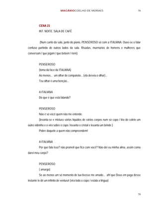 MACÁRIOCOELHO DE MORAES                                        79




          CENA 23
          INT. NOITE. SALA DE CAFÉ


          (Num canto da sala, junto do piano, PENSEROSO só com a ITALIANA. Ouve-se o falar
confuso partindo de outros lados da sala. Risadas, murmúrios de homens e mulheres que
conversam / que jogam / que bebem / riem)


          PENSEROSO
          (toma da face da ITALIANA)
          Ao menos... um olhar de compaixão... (ela desvia o olhar)...
          Teu olhar é uma benção...


          A ITALIANA
          Do que é que está falando?


          PENSEROSO
          Não é só você quem não me entende.
          (levanta-se e mistura vários líquidos de vários corpos num só copo / tira do colete um
outro vidrinho e o vira sobre o copo / levanta o cristal e levanta um brinde )
          Pobre daquele a quem não compreendem!


          A ITALIANA
          Por que fala isso? não prometi que fico com você? Não dei eu minha alma, assim como
darei meu corpo?


          PENSEROSO
          ( amargo)
          Se ao menos um só momento de tua tivesse me amado... ah! que Deus em paga desse
instante te dê um infinito de ventura! (vira todo o copo / estala a língua)



                                                                                             79
 