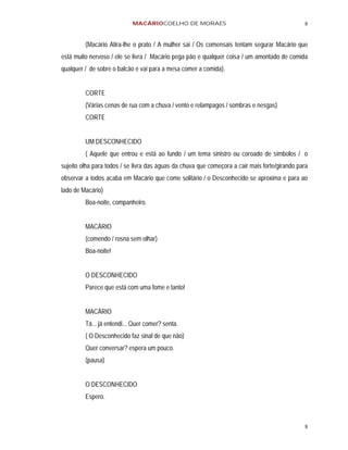 MACÁRIOCOELHO DE MORAES                                            8


         (Macário Atira-lhe o prato / A mulher sai / Os comensais tentam segurar Macário que
está muito nervoso / ele se livra / Macário pega pão e qualquer coisa / um amontado de comida
qualquer / de sobre o balcão e vai para a mesa comer a comida).


         CORTE
         (Várias cenas de rua com a chuva / vento e relampagos / sombras e nesgas)
         CORTE


         UM DESCONHECIDO
         ( Aquele que entrou e está ao fundo / um tema sinistro ou coroado de símbolos / o
sujeito olha para todos / se livra das águas da chuva que começora a cair mais forte/girando para
observar a todos acaba em Macário que come solitário / o Desconhecido se aproxima e para ao
lado de Macário)
         Boa-noite, companheiro.


         MACÁRIO
         (comendo / rosna sem olhar)
         Boa-noite!


         O DESCONHECIDO
         Parece que está com uma fome e tanto!


         MACÁRIO
         Tá... já entendi... Quer comer? senta.
         ( O Desconhecido faz sinal de que não)
         Quer conversar? espera um pouco.
         (pausa)


         O DESCONHECIDO
         Espero.



                                                                                               8
 