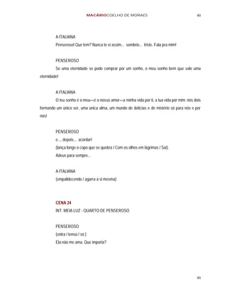 MACÁRIOCOELHO DE MORAES                                  80




         A ITALIANA
         Penseroso! Que tem? Nunca te vi assim... sombrio... triste. Fala pra mim!


         PENSEROSO
         Se uma eternidade se pode comprar por um sonho, o meu sonho bem que vale uma
eternidade!


         A ITALIANA
         O teu sonho é o meu—é o nosso amor—a minha vida por ti, a tua vida por mim: nós dois
formando um único ser, uma única alma, um mundo de delícias e de mistério só para nós e por
nós!


         PENSEROSO
         e..., depois... acordar!
         (lança longe o copo que se quebra / Com os olhos em lágrimas / Sai).
         Adeus para sempre...


         A ITALIANA
         (empalidecendo / agarra a si mesma)




         CENA 24
         INT. MEIA LUZ - QUARTO DE PENSEROSO


         PENSEROSO
         (entra / tenso / só )
         Ela não me ama. Que importa?




                                                                                          80
 