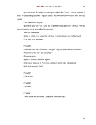 MACÁRIOCOELHO DE MORAES                                                81


          (puxa do cordão de cabelos que carrega no peito / olha / pensa / escreve uma nota e
enrola no cordão / beija o rolinho / deposita sobre a mesinha / tem contrações de dor e ânsia de
vômito)
          Esse amor foi uma desgraça.
          (perambula pela sala / vai a uma foto ou pintura tenta pegá-la mas a derruba / foto de
homem / depois a foto de uma mulher / derruba tudo)
           Meu pai! Minha mãe!
          (dobra-se em dores / o sangue sai pela boca / transpira sangue que molha a roupa)
          Eu te amei, eu te amei tanto!...


          PESSOA 3
          ( entrando / salta sobre Penseroso / este golfa sangue e vomita / tosse / sente dores )
          Penseroso! O Que tem? Que convulsão!
          (Penseroso geme)
          Depressa, depressa, chamem alguém...
          (tenta erguer a cabeça de Penseroso / coloca um paletó sob a cabeça dele)
          Davi! Davi! onde está Davi?


          PESSOA 1
          Está caçando.


          PESSOA 3
          E Macário?


          PESSOA 1
          Tomou ontem uma bebedeira. Está bêbedo como uma cabra.




                                                                                                    81
 