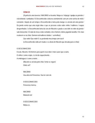 MACÁRIOCOELHO DE MORAES                                          82


         CENA 25
         (À porta de uma taverna / MACÁRIO se levanta / limpa-se / trôpego / apalpa as paredes /
está bêbedo / cambaleia / O Desconhecido o observa atentamente com um certo sorriso de mofa /
constante / depois de um tempo o Desconhecido o toma pela manga e o arrasta até uma janela /
Da janela vemos que uma orgia rolou e que as pessoas estão sobre vinho / mulheres / roupas
desgrenhadas / o Desconhecido toma da cara de Macário e gruda a cara dele no vidro da janela /
sala fumacenta / À roda da mesa estão sentados cinco homens ébrios jogando baralho / Os mais
revolvem-se no chão. Dormem ali mulheres lívidas / vermelhas)
         Que noite! Que noite! E eu perdendo meu tempo com você!
         (o Desconhecido solta um risada e se afasta de Macário que desaba para o chão)


O DESCONHECIDO
Escuta, Macário. Há homens para quem essa vida é mais suave que a outra.
O vinho é como o ópio, é o rio do esquecimento...
A embriaguez é como a morte. . .
         (Macário se arrasta pelo chão / tenta se erguer)
         Onde vai?


         MACÁRIO
         Vou atrás de Penseroso. Vou ter com ele.


         O DESCONHECIDO
         Penseroso morreu.


         MACÁRIO
         Mataram-no!


         O DESCONHECIDO
         Matou-se.




                                                                                             82
 