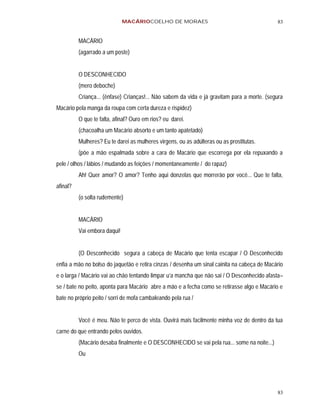 MACÁRIOCOELHO DE MORAES                                        83


          MACÁRIO
          (agarrado a um poste)


          O DESCONHECIDO
          (mero deboche)
          Criança... (ênfase) Crianças!... Não sabem da vida e já gravitam para a morte. (segura
Macário pela manga da roupa com certa dureza e rispidez)
          O que te falta, afinal? Ouro em rios? eu darei.
          (chacoalha um Macário absorto e um tanto apatetado)
          Mulheres? Eu te darei as mulheres virgens, ou as adúlteras ou as prostitutas.
          (põe a mão espalmada sobre a cara de Macário que escorrega por ela repuxando a
pele / olhos / lábios / mudando as feições / momentaneamente / do rapaz)
          Ah! Quer amor? O amor? Tenho aqui donzelas que morrerão por você... Que te falta,
afinal?
          (o solta rudemente)


          MACÁRIO
          Vai embora daqui!


          (O Desconhecido segura a cabeça de Macário que tenta escapar / O Desconhecido
enfia a mão no bolso do jaquetão e retira cinzas / desenha um sinal cainita na cabeça de Macário
e o larga / Macário vai ao chão tentando limpar u’a mancha que não sai / O Desconhecido afasta–
se / bate no peito, aponta para Macário abre a mão e a fecha como se retirasse algo e Macário e
bate no próprio peito / sorri de mofa cambaleando pela rua /


          Você é meu. Não te perco de vista. Ouvirá mais facilmente minha voz de dentro da tua
carne do que entrando pelos ouvidos.
          (Macário desaba finalmente e O DESCONHECIDO se vai pela rua... some na noite...)
          Ou




                                                                                             83
 