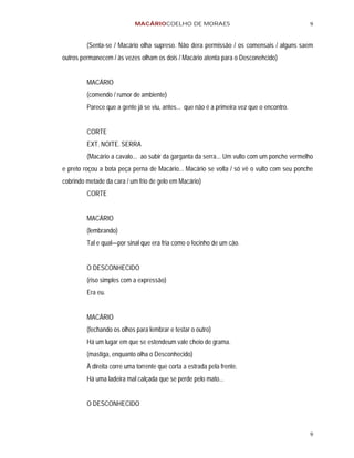 MACÁRIOCOELHO DE MORAES                                         9


         (Senta-se / Macário olha supreso. Não dera permissão / os comensais / alguns saem
outros permanecem / às vezes olham os dois / Macário atenta para o Desconehcido)


         MACÁRIO
         (comendo / rumor de ambiente)
         Parece que a gente já se viu, antes... que não é a primeira vez que o encontro.


         CORTE
         EXT. NOITE. SERRA
         (Macário a cavalo... ao subir da garganta da serra... Um vulto com um ponche vermelho
e preto roçou a bota peça perna de Macário... Macário se volta / só vê o vulto com seu ponche
cobrindo metade da cara / um frio de gelo em Macário)
         CORTE


         MACÁRIO
         (lembrando)
         Tal e qual—por sinal que era fria como o focinho de um cão.


         O DESCONHECIDO
         (riso simples com a expressão)
         Era eu.


         MACÁRIO
         (fechando os olhos para lembrar e testar o outro)
         Há um lugar em que se estendeum vale cheio de grama.
         (mastiga, enquanto olha o Desconhecido)
         À direita corre uma torrente que corta a estrada pela frente.
         Há uma ladeira mal calçada que se perde pelo mato...


         O DESCONHECIDO



                                                                                            9
 
