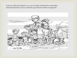 Cada que Macario llegaba a su casa sus hijos hambrientos esperaban 
desesperadamente el poco alimento que Macario había conseguido. 
 