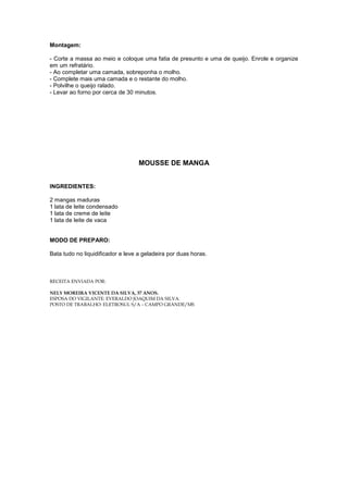 Montagem:

- Corte a massa ao meio e coloque uma fatia de presunto e uma de queijo. Enrole e organize
em um refratário.
- Ao completar uma camada, sobreponha o molho.
- Complete mais uma camada e o restante do molho.
- Polvilhe o queijo ralado.
- Levar ao forno por cerca de 30 minutos.




                                   MOUSSE DE MANGA


INGREDIENTES:

2 mangas maduras
1 lata de leite condensado
1 lata de creme de leite
1 lata de leite de vaca


MODO DE PREPARO:

Bata tudo no liquidificador e leve a geladeira por duas horas.



RECEITA ENVIADA POR:

NELY MOREIRA VICENTE DA SILVA, 37 ANOS.
ESPOSA DO VIGILANTE: EVERALDO JOAQUIM DA SILVA.
POSTO DE TRABALHO: ELETROSUL S/A – CAMPO GRANDE/MS
 