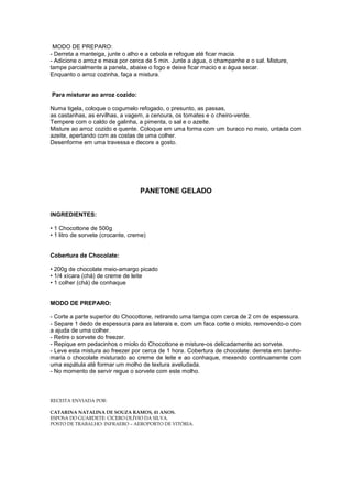 MODO DE PREPARO:
- Derreta a manteiga, junte o alho e a cebola e refogue até ficar macia.
- Adicione o arroz e mexa por cerca de 5 min. Junte a água, o champanhe e o sal. Misture,
tampe parcialmente a panela, abaixe o fogo e deixe ficar macio e a água secar.
Enquanto o arroz cozinha, faça a mistura.


Para misturar ao arroz cozido:

Numa tigela, coloque o cogumelo refogado, o presunto, as passas,
as castanhas, as ervilhas, a vagem, a cenoura, os tomates e o cheiro-verde.
Tempere com o caldo de galinha, a pimenta, o sal e o azeite.
Misture ao arroz cozido e quente. Coloque em uma forma com um buraco no meio, untada com
azeite, apertando com as costas de uma colher.
Desenforme em uma travessa e decore a gosto.




                                   PANETONE GELADO


INGREDIENTES:

• 1 Chocottone de 500g
• 1 litro de sorvete (crocante, creme)


Cobertura de Chocolate:

• 200g de chocolate meio-amargo picado
• 1/4 xícara (chá) de creme de leite
• 1 colher (chá) de conhaque


MODO DE PREPARO:

- Corte a parte superior do Chocottone, retirando uma tampa com cerca de 2 cm de espessura.
- Separe 1 dedo de espessura para as laterais e, com um faca corte o miolo, removendo-o com
a ajuda de uma colher.
- Retire o sorvete do freezer.
- Repique em pedacinhos o miolo do Chocottone e misture-os delicadamente ao sorvete.
- Leve esta mistura ao freezer por cerca de 1 hora. Cobertura de chocolate: derreta em banho-
maria o chocolate misturado ao creme de leite e ao conhaque, mexendo continuamente com
uma espátula até formar um molho de textura aveludada.
- No momento de servir regue o sorvete com este molho.



RECEITA ENVIADA POR:

CATARINA NATALINA DE SOUZA RAMOS, 41 ANOS.
ESPOSA DO GUARDETE: CICERO OLÍVIO DA SILVA.
POSTO DE TRABALHO: INFRAERO – AEROPORTO DE VITÓRIA.
 