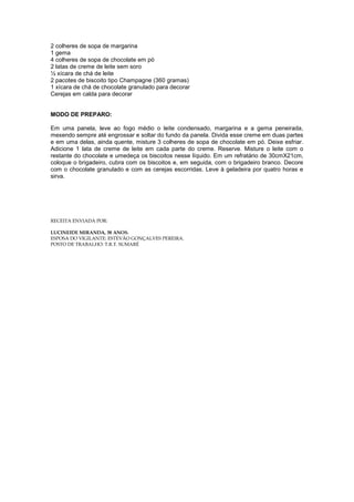 2 colheres de sopa de margarina
1 gema
4 colheres de sopa de chocolate em pó
2 latas de creme de leite sem soro
½ xícara de chá de leite
2 pacotes de biscoito tipo Champagne (360 gramas)
1 xícara de chá de chocolate granulado para decorar
Cerejas em calda para decorar


MODO DE PREPARO:

Em uma panela, leve ao fogo médio o leite condensado, margarina e a gema peneirada,
mexendo sempre até engrossar e soltar do fundo da panela. Divida esse creme em duas partes
e em uma delas, ainda quente, misture 3 colheres de sopa de chocolate em pó. Deixe esfriar.
Adicione 1 lata de creme de leite em cada parte do creme. Reserve. Misture o leite com o
restante do chocolate e umedeça os biscoitos nesse líquido. Em um refratário de 30cmX21cm,
coloque o brigadeiro, cubra com os biscoitos e, em seguida, com o brigadeiro branco. Decore
com o chocolate granulado e com as cerejas escorridas. Leve à geladeira por quatro horas e
sirva.




RECEITA ENVIADA POR:

LUCINEIDE MIRANDA, 38 ANOS.
ESPOSA DO VIGILANTE: ESTEVÃO GONÇALVES PEREIRA.
POSTO DE TRABALHO: T.R.T. SUMARÉ
 