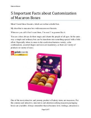 Macron Boxes
Page 1 of 7
5 Important Facts about Customization
of Macaron Boxes
Mom! I need those biscuits, which are in that colorful box.
My dear that is macaron box with macaron not biscuits.
Whatever you call it but I want them, I’m sure I’ m goanna like it.
You see colors always do their magic and charm the people of all ages. In the same
way a simple and ordinary box can be transform into something special with a little
effort. Especially when it comes to the confection business variety, color
combinations, assorted shapes and sizes are mandatory, as there are variety of
products in variety of sizes.
One of the most attractive and yummy product of bakery items are macarons. For
this yummy and attractive, innovative and attention seeking macaron packaging
boxes are available. Always remember that in business love, feelings, attraction is
 
