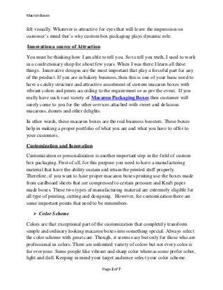 Macron Boxes
Page 2 of 7
felt visually. Whatever is attractive for eyes that will leave the impression on
customer’s mind that’s why custom box packaging plays dynamic role.
Innovation a source of Attraction
You must be thinking how I am able to tell you. So to tell you truth, I used to work
in a confectionary shop for about few years. When I was there I learn all these
things. Innovative designs are the most important that play a forceful part for any
of the product. If you are in bakery business, then this is one of your basic need to
have a catchy structure and attractive assortment of custom macaron boxes with
vibrant colors and prints according to the requirement or as per the event. If you
really have such vast variety of Macaron Packaging Boxes then customer will
surely come to you for the other services attached with sweet and delicious
macarons, donuts and other delights.
In other words, these macaron boxes are the real business boosters. These boxes
help in making a proper portfolio of what you are and what you have to offer to
your customers.
Customization and Innovation
Customization or personalization is another important step in the field of custom
box packaging. First of all, for this purpose you need to have a manufacturing
material that have the ability sustain and retain the printed stuff properly.
Therefore, if you want to have proper macaron boxes printing use the boxes made
from cardboard sheets that are compressed to certain pressure and Kraft paper
made boxes. These two types of manufacturing material are extremely eligible for
all type of printing, cutting and designing. However, for customization there are
some important points that need to be remembers.
 Color Scheme
Colors are that exceptional part of the customization that completely transform
simple and ordinary looking macaron boxes into something special. Always select
the color scheme with great care. Though, it seems easy but only for those who are
professional in colors. There are unlimited variety of colors but not every color is
for everyone. Some people like vibrant and sharp color whereas some prefer sober,
light and dull. Keeping in mind your target audience select your color scheme.
 