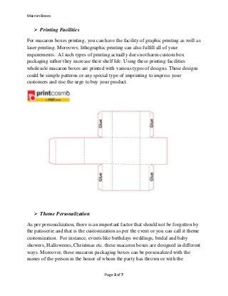 Macron Boxes
Page 3 of 7
 Printing Facilities
For macaron boxes printing, you can have the facility of graphic printing as well as
laser printing. Moreover, lithographic printing can also fulfill all of your
requirements. Al such types of printing actually does not harm custom box
packaging rather they increase their shelf life. Using these printing facilities
wholesale macaron boxes are printed with various types of designs. These designs
could be simple patterns or any special type of imprinting to impress your
customers and rise the urge to buy your product.
 Theme Personalization
As per personalization, there is an important factor that should not be forgotten by
the patisserie and that is the customization as per the event or you can call it theme
customization. For instance, events like birthdays weddings, bridal and baby
showers, Halloweens, Christmas etc. these macaron boxes are designed in different
ways. Moreover, these macaron packaging boxes can be personalized with the
names of the person in the honor of whom the party has thrown or with the
 