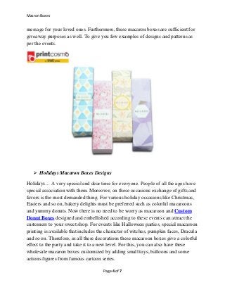 Macron Boxes
Page 4 of 7
message for your loved ones. Furthermore, these macaron boxes are sufficient for
giveaway purposes as well. To give you few examples of designs and patterns as
per the events.
 Holidays Macaron Boxes Designs
Holidays… A very special and dear time for everyone. People of all the ages have
special association with them. Moreover, on these occasions exchange of gifts and
favors is the most demanded thing. For various holiday occasions like Christmas,
Easters and so on, bakery delights must be preferred such as colorful macaroons
and yummy donuts. Now there is no need to be worry as macaroon and Custom
Donut Boxes designed and embellished according to these events can attract the
customers to your sweet shop. For events like Halloween parties, special macaroon
printing is available that includes the character of witches, pumpkin faces, Dracula
and so on. Therefore, in all these decorations these macaroon boxes give a colorful
effect to the party and take it to a new level. For this, you can also have these
wholesale macaron boxes customized by adding small toys, balloons and some
actions figures from famous cartoon series.
 