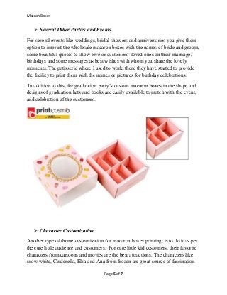 Macron Boxes
Page 5 of 7
 Several Other Parties and Events
For several events like weddings, bridal showers and anniversaries you give them
option to imprint the wholesale macaron boxes with the names of bride and groom,
some beautiful quotes to show love or customers’ loved ones on their marriage,
birthdays and some messages as best wishes with whom you share the lovely
moments. The patisserie where I used to work, there they have started to provide
the facility to print them with the names or pictures for birthday celebrations.
In addition to this, for graduation party’s custom macaron boxes in the shape and
designs of graduation hats and books are easily available to match with the event,
and celebration of the customers.
 Character Customization
Another type of theme customization for macaron boxes printing, is to do it as per
the cute little audience and customers. For cute little kid customers, their favorite
characters from cartoons and movies are the best attractions. The characters like
snow white, Cinderella, Elsa and Ana from frozen are great source of fascination
 