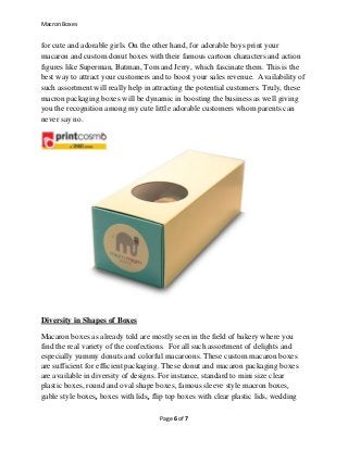 Macron Boxes
Page 6 of 7
for cute and adorable girls. On the other hand, for adorable boys print your
macaron and custom donut boxes with their famous cartoon characters and action
figures like Superman, Batman, Tom and Jerry, which fascinate them. This is the
best way to attract your customers and to boost your sales revenue. Availability of
such assortment will really help in attracting the potential customers. Truly, these
macron packaging boxes will be dynamic in boosting the business as well giving
you the recognition among my cute little adorable customers whom parents can
never say no.
Diversity in Shapes of Boxes
Macaron boxes as already told are mostly seen in the field of bakery where you
find the real variety of the confections. For all such assortment of delights and
especially yummy donuts and colorful macaroons. These custom macaron boxes
are sufficient for efficient packaging. These donut and macaron packaging boxes
are available in diversity of designs. For instance, standard to mini size clear
plastic boxes, round and oval shape boxes, famous sleeve style macron boxes,
gable style boxes, boxes with lids, flip top boxes with clear plastic lids, wedding
 