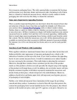 Macron Boxes
Page 7 of 7
favor macaron packaging boxes. The wide opening helps to maintain the frostings
and decoration over chocolate donuts and macaron cakes. Including to all of them,
there is a branch of wholesale macaron boxes, which is exactly similar to bottle
packaging but still it also has the ability to charm the customers.
Some more Important & Appealing Features
There is another important thing that you must know about the macaron boxes that
are induction of Inserts, heavy base that can handle the delights well. Moreover,
you can have these Custom Box Packaging with or without window sliders.
Further, there is variety in sliders, which is whether you want to have clear sliders
or non-clear once. All these variations in shapes will further transform your custom
macaroon boxes to another level and they will even more appealing. Additionally,
there is round shape macron packaging boxes having a hollow part from the center
like a donut. This box holds the macaroons very well. All the mentioned boxes are
available in assorted sizes that can preserve different amount of macaroon delight.
For instance, two 4,8 to one dozen and two dozen and so on can be easily packed
in them.
Insertion of and Windows with Lamination
Well, together with above mentioned features there are some other factors that will
further polish the outer appearance of macaron packaging boxes, which is the
induction of windows on the top or the front. If you want to enhance the appealing
factor of your custom macaron boxes, I would recommend you to induce handles
for easy carrying by the customers. This really helps in attracting the customers.
Moreover, through these window boxes customers get the idea of the product
inside as if the product is fresh or not and specially the elegant icing or the topping
of the products will tempt them as well. In addition, die cut divider inserts will also
help the customers together with bakers in properly maintain the macaroons and
donuts firmly at their place, which will preserve the embellishment. Moreover,
addition of gold silver and butter paper foils will represent your hygienic process
of packaging of such delights.
Further, over wholesale macaron boxes lamination do the magic by providing
smooth and shiny surface. Lamination is a kind of thin silk layer that protects the
custom box packaging from various harmful factors. For this purpose, the offered
options in the market are gloss, matt, spot UV, aqueous, semi-gloss AQ and so on.
 