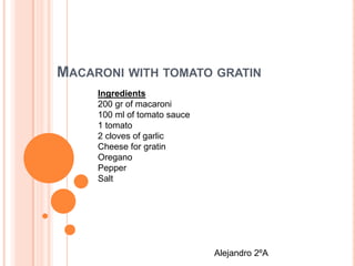 MACARONI WITH TOMATO GRATIN
Ingredients
200 gr of macaroni
100 ml of tomato sauce
1 tomato
2 cloves of garlic
Cheese for gratin
Oregano
Pepper
Salt
Alejandro 2ºA
 