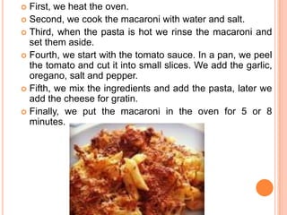  First, we heat the oven.
Second, we cook the macaroni with water and salt.
Third, when the pasta is hot we rinse the macaroni and
set them aside.
Fourth, we start with the tomato sauce. In a pan, we peel
the tomato and cut it into small slices. We add the garlic,
oregano, salt and pepper.
Fifth, we mix the ingredients and add the pasta, later we
add the cheese for gratin.
Finally, we put the macaroni in the oven for 5 or 8
minutes.