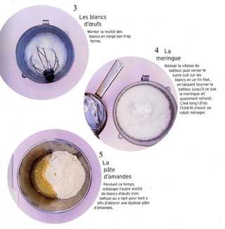 3
    Les blancs
      d'œufs
       Monter la moitié des
        blancs en neige pas trop
         ferme.


                                                4 La
                                                merin gue
                                                    Baisser la vitesse du
                                                      batteur, puis verser le
                                                         sucre cuit sur les
                                                           blancs en un fin filet ,
                                                            en laissant tourner le
                                                             batt eur jusqu'à ce que
                                                        ,     la mer ingue ait
                                                         ~~ quasiment refroidi.
                                                               C'est long! D'où
                                                               l'intérêt d 'avo ir un
                                                              robot ménager.




               La
                pâte
                d'amandes
                Pendant ce temps,
                mélanger l'autre moitié
               de blancs d'œufs (non
             battus) au «tant pour tant »
            af in d'ob tenir une épaisse oête
          d'amandes.
 