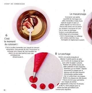 AV AN T D E C O M M E N C E R




                                                                                                       7
                                                                                  Le macaronage
                                                                           Incorporer une pet ite
                                                                         quantité de meri ngue li la
                                                                      pâte d'amandes li l'aide d'une
                                                                     spatule souple et dans un
                                                                   geste régulier du fond vers le
                                                                  haut et des bords vers le centre
                                                                 du récipient. Incorporer en une
                                                                 fois le reste de meringue
                                                                 toujours aussi délicatement.
                                                                  Cette étape est pr imordiale ;
     6                                                            c'est le macaron age. l e mélange
                                                                   ainsi obtenu doit être lisse,
C'est                                                                homogène et légèrement coulant.
le moment
 du colorant!
     C'est li la pâte d'amandes Que j'ajoute le color ant
      alimentaire. Cela perme t de bien l'incorporer au
        mélange sans risque r de trop travailler les
          blancs (ce qui peut parfois avoir des
              conséquences
                                                            8   Le pochage
                  désastreuses !).                              Garnir une poche à douille et
                                                                   déposer 4 peti t s poin ts de pâte
                                                                     aux 4 coins de la plaque de four,
                                                                      puis coll er le papier sutunsé.
                                                                       Réaliser des petites boules de
                                                                        pâte calibrées et bien espacées.
                                                                         Atte nt ion, ça va s'étaler! Tapoter
                                                                         doucement la plaque par le
                                                                         dessous afin de faire ressortir
                                                                         d'éventuelles petit es bulles
                                                                        d'air et uniformis er vos coques.
                                                                       Mett re les plaques de côt é durant
                                                                      1heure environ pour permettre
                                                                     aux coques de sécher
                                                              ,    légèrement. Enfour ner 15 minute s
                                                                 à 145 " C. Trois plaques pour la
                                                               même fournée permett ent une
                                                            cuisson plus régul ière.
10
 