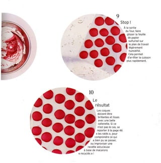 9
                   ~

            ,      -'        -                                   Stop !
            , '.
        ,                                                         À la sorti e
                                                                   du four, faire
                                                                    cnsser la feui lle


    ,
              ,                                                      de papier
                                                                      sulfurisé sur
.                                                                  4  le plan de tra vail
-       ,
                                                                      légèrement
                                                                      humid ifié.
                                                                     Cela permet
                                                                     d'arrêt er la cuisso n
            ,                                                       plus rapidement.


                                 , ,-
                             ,
        ,                                        ~
                                                     .



                             10
                                   Le
                                        résultat
                                        les coques
                                         doivent être
                                         brillantes et lisses
                                         avec une belle
                                         collerett e. Si ce
                                         n'es t pas le cas. se
                                        repor t er à la page 46
                                        « les ratés ». pour
                                    comprendre ce qu i
                         II' a.bien p~ se passer.
                        ,        ou Improvi ser une
                            recette astucieuse
                        à base de macarons
                   « recyclés» !
 