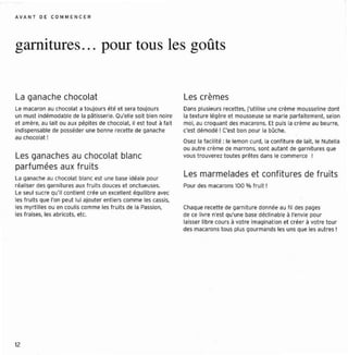 A VAN T O E CO M ME NC ER




garnitures .. . pour tous les goûts


La ganache chocolat                                                Les crèmes
Le macaron au chocolat a toujours été et sera to ujou rs           Dans plusieurs recettes , j' ut ilise une crèm e mousseline dont
un must indémodable de la oâtrssene. Qu'elle soit bien noire       la t exture légère et mousseuse se mar ie parfaitement, selon
et amère, au lait ou aux pépites de chocolat. il est tout à fait   moi, au cro quant des macarons. Et puis la crème au beurre,
indispensable de posséder une bonne recette de ganache             c'est démodé ! C'est bon pour la bûche.
au chocolat !
                                                                   Osez la facilité ; le lemon curd la confiture de lait, le NuteUa
                                                                   ou autre crème de marrons, sont autant de garnitures que
Les ganaches au chocolat blanc                                     vous t rouverez tou tes pr êtes dans le comme rce 1

parfumée s aux frui ts
l a ganache au chocolat blanc est une base idéale pour
                                                                   Les marmelades et confit ures de frui ts
réaliser des garn it ur es aux f ruit s douces et onct ueuses.     Pour des macarons 100 % fru it 1
l e seul sucre Q contient crée un excellent équilibre avec
                  u'il
les fruits que l'on peut lui ajouter ent iers comme les cassis,
les myrt illes ou en coulis comme les fruits de la Passion,        Chaque recette de garniture donné e au fi l des pages
les f raises, les abricot s, etc.                                  de ce livre n'est Qu'une base déclin able à l'envie pour
                                                                   laisser libre cours à votr e imaginati on et créer à votre tour
                                                                   des macarons tou s plu s gourma nds les uns que les autres !




12
 
