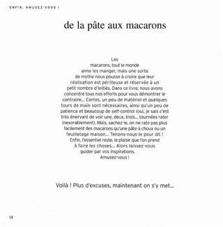 EN F I N , AM USEZ - V O U S J




                                  de la pâte aux macarons


                                                            Les
                                                   macarons, tout le monde
                                              aime les manger, mais une sorte
                                          de myt he nous pousse à croi re que leur
                                       réa lisation est pér ill euse et r éser vée à un
                                     peti t nombre d'initi és. Dans ce livre, nous avons
                                   concentré tous nos eff orts pour vous démo nt rer le
                                  cont raire... Certes , un peu de mat éri el et quelques
                                 tours de main sont nécessa ire s, ainsi qu'u n peu de
                                 pati ence et beaucoup de self-control (oui, je sais c'est
                                 trè s énervant de voir une, deux, trois,.. to urnées rater
                                  inexorablement). Mais, sechez-le. on ne rate pas plus
                                   facilement des macarons qu'une pâte à choux ou un
                                    feuil leta ge mais on... Tenons-nous-Ie pour dit!
                                       Enfin, l'essenti el reste, le plaisir que l'on prend
                                          à faire les choses... Alo rs laissez-vou s
                                             guider par vos inspirations.
                                                         Amusez-vous!




                            Voilà! Plus d'excuses, maintenant on s'y met...




14
 
