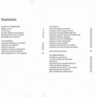 Sommaire
AVANT DE COMMENCER                       LES EXQUIS
 équioez-vcus !                      4   macarons sésame et ta hiné               26
il vous faut...                     6    macarons Saint-Jacques vanille           28
res bons gestes et les astuces       8   macarons foie gras ligues spécules       30
garn itu res pour tous les goûts    12   macarons saumon fumé et fromage frais    32
de la pâte aux macarons             14   macarons réglisse violett es             34
                                         macaron s anis ver t f ramboises         36
LES BASIQUES                             maca rons citron bergamo te              38
macarons de Nancy et amaretti       16   macarons ananas safran                   40
macarons au chocolat                18   macarons de Cam ille aux myrtilles       42
macarons au miel                    20   macar ons à la rose et sucre qui pique   44
macarons cassis chocolat blanc      22
macarons pommes cannelle,                ratés mais pas perdus !                  46
poires gingemb re et coco passion   24
                                         LES IRRËSISTIBlES
                                         sucett es aux macarons                   48
                                         «terrine » délice du Café Noir           50
                                         paris-brest                              52
                                         macarons poires caramel ct uboust        54
                                         trifles chocolat framboises              56
                                         charlotte aux macarons... pas ronds !    58
                                         sernt-ncnoré aux macarons                60
                                         pièce montée des grands jours            62
 