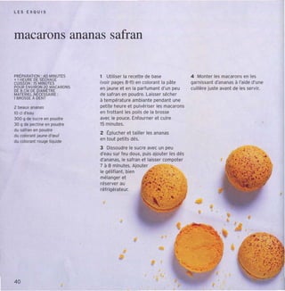 LES E X OU I S




macarons ananas safran

PRtPARATION : 40 MINUTES    1 Utiliser la recette de base                 4 Monter les macarons en les
+ 1 HEURE DE StCHAGE
CUISSON: 15 MINUTES         (voir pages 8 "11) en colorant la pâte        cemtssent d'ananas à l'aide d'une
POUR ENVIRON ZD MACARONS    en jaune et en la parfumant d'un peu          cuillère jus te avant de les servir.
DE 8 CM DE DIAM(TRE
MAT(RlEl N(CESSAIRE :       de safran en poudre. Laisser sécher
1 BROSSE À DENT
                            à températ ure ambiante pendant une
2 beaux ananas              petite heure et pulvériser les macarons
10 cl d'Nu                  en frottant les poils de la brosse
300 q de sucre en poudre    avec le pouce. Enfourn er et cuire
30 q de pectine en poudre   15 minutes.
du satran en poudre
                            2 Éplucher et tailler les ananas
du colorent jauned'œuf
du colorant rouqe liquide   en tout petits dés.
                            3 Dissoudre le sucre avec un peu
                            d'eau sur feu doux, puis ajouter les dés
                            d'ananas, le safran et laisser compoter
                            7 à 8 minutes, Ajouter '5"( (. .• ' '.
                            le gélifiant. bien
                            mélanger et
                            réserve r au
                            ré frigéra teur,




                                                                                                        •


                                                                       .......   ..-
40
 