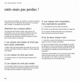 L ES M A C AR O N S RAT t S




ratés mais pas perdus!

Une rubr ique essentielle , me semble -t-il, lorsqu'on sait quel   4. Les coques sont craquelées...
mystè re entou re la réalisat ion des macarons ! La plupart
oes e ratages » s'expliquent tou t de même...                      trois explications possibles
                                                                      La températ ure du four éta it t rop élevée.
Atte nt ion aux couleurs pâles!                                    2 La pât e n'a pas été assez macaro nnée (voir page la ).
Les macar ons de couleur s claires, ro se, blancs, etc ,           3 Les coques ont été enfournée s t rop rapidement.
ont tendance à bruni r à la cuisson. N'hésitez donc pas            elles n'ont pas eu le temps de sécher.
à baisser un tou t peti t peu la températ ure du fou r
et augmenter de quelques minutes le temps de cu isson
pour ne pas alté rer les coule urs.                                Et là, de deux choses l'une:
                                                                   1 Vous êtes vra iment t rès tê tu(e) et vous recommencez
1. Les coques sont plate s et n'ont pas                            jusqu'à ce que le résultat soit parfait.

leur s jolies collere ttes                                         2 Vous vous laissez inspirer par les pages qui suivent
                                                                   et réalisez un t rifl e aux macarons en miettes (page 56),
La pate a été t rop macaronnée (voir page 101, ce qui a dû         des sucettes aux macaron s loupés (page 48 ) ou encore
« casser » les blancs d'œufs en neige et a rendu l'apparei l       une magnif ique charlotte aux macaron s pas rond s
trop liq uide.                                                     (page 6O) !
                                                                   Une astuce quand même s'ils ne sont qu'à moit ié ratés :
2. Les coques ne sont pas lisses                                   ut ilisez les plus réussis pour le dessus et gard ez
                                                                   les craquelés ou les moin s ronds pour le dessous.
le « tant pour tant » n'a pas ét é assez f inement mi xé
                                                                   l es gourmands n'y verro nt que du feu !
ou tamisé.


3. Les coques ne sont pas ronde s
l e « pocnece » était mal assur é, le geste doit être préci s,
la poche à do uille tenue perpe ndiculai remen t à la plaque
et la pate doit être coupée d'un petit coup sec.




46
 