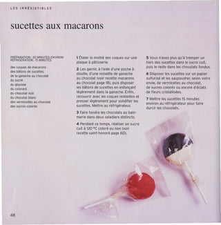 L E S IRRt SIST IBLE S




sucettes aux macarons

PijtPARATION : 20 ~INUTES ENVIRON   1 Étaler la moitié des coques sur une      5 Vous n'avez plus Qu'à tremper un
R(FRIG(RATlON: 15 ~INUT(S
                                    plaque à oêtrsserre.                       t iers des sucettes dans le sucre cuit,
des ecques de macarons                                                         puis le reste dans les chocola ts fondus.
                                    2 l es garnir, à l'aide d'une poche à
des batons de sucettes
                                    doui lle, d'une noisette de ganache        6 Disposer les sucettes sur un papier
de la ganache au chocolat
                                    au chocolat (voir recett e macaron s       sulfurisé et les saupoudrer, selon votre
du sucre
du glucose
                                    au chocolat page 18), puis disposer        envie, de vermicell es au chocolat.
du colorant                         les bâton s de sucett es en enfonçant      de sucre s colorés ou encore d'éclat s
du chocolat noir                    légèrement dans la ganache, Enfi n,        de fl eurs cristallisées.
du chocolat blanc                   recouvri r avec les coques restan tes et
                                                                               7 Mett re les sucettes 15 minutes
des vermicelles au chocolat         presser légèrement pour solidi fier les
                                                                               environ au réfr igérateur pour faire
des sucres colorés                  sucettes. Mett re au réfrigérateur.
                                                                               durcir les chocolats.
                                    3 Faire fondre les chocola ts au bain-
                                    marie dans deux saladiers dist incts.
                                    4 Pendant ce temps, réa liser un sucre
                                    cuit à 120 "C coloré ou non (voir
                                    recette saint-honoré page 60).




48
 