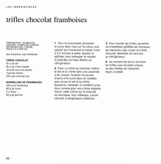 LE S IRRtS IST IBLE S




trifles chocolat framboi ses

PRtPARATION: 30 MINUTES          1 Pour lOI marmelade, dissoudr e           3 Pour mon ter les ntne s. parsemer
CUISSON: 15 MINUTES CUISSON
REfR IGtRATION: 1HEURE           le sucre dans l'eau sur feu doux, puis     les fr amboises gélif iées de morceaux
POUR 6 À B TRlfLES               ajout er les framboises et laisser cuire   de macaron s, puis couler la crème
des maca ro ns rose framboi se   2 à 3 minut es à peine. Ajouter le         chocolat. Remettre les ver rin es
                                 gélif iant. bien mélange r et re mpli r    au ré fri gérateur.
CRr ME CHOCOLAT                  le fond des verr ines. Mett re au
                                                                            4 Au momen t de servir, terminer
10 cl de lait                    ré fr igérateu r.
                                                                            les t r illes avec de jolies cocues.
15 cl de cr ème liquide
30 Q de sucre en poudre          Z   Pour la crème au cbccorat. mettre      ou des rmettes de macarons
                                 le lai t et la crème dans une cassero le   façon crumbre .
3 jaunes ("œuls
125 Q d e cbocetet noir          à l eu moyen. Fouetter les jaunes
                                 d'œufs et le sucre dans un saladier,
MARMELADE DE r RA MBOISES        puis verser le lait et la crème
30 0 Q de trerr eotses           bouill ant s, mélanger et remettre à feu
80 Q de sucre                    doux comme pour une crème anglaise.
5 cl d"<lU                       Verser cett e crème sur le choco lat
2S9 de pectine                   en morceaux, bien mélanger. Laisser
                                 ref roidir à températ ure ambi ant e,




56
 