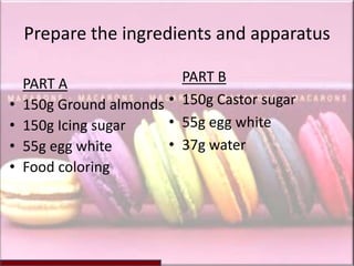 Prepare the ingredients and apparatus

    PART A                  PART B
•   150g Ground almonds •   150g Castor sugar
•   150g Icing sugar    •   55g egg white
•   55g egg white       •   37g water
•   Food coloring
 