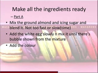 Make all the ingredients ready
  – Part A
• Mix the ground almond and icing sugar and
  blend it. Not too fast or slow(time)
• Add the white egg slowly n mix it until there’s
  bubble shown from the mixture
• Add the colour
 