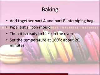 Baking
•   Add together part A and part B into piping bag
•   Pipe it at silicon mould
•   Then it is ready to bake in the oven
•   Set the temperature at 160°c about 20
    minutes
 