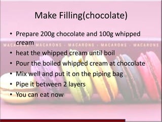Make Filling(chocolate)
• Prepare 200g chocolate and 100g whipped
  cream
• heat the whipped cream until boil
• Pour the boiled whipped cream at chocolate
• Mix well and put it on the piping bag
• Pipe it between 2 layers
• You can eat now
 