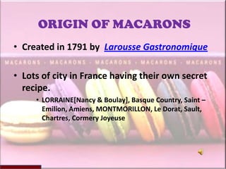 ORIGIN OF MACARONS
• Created in 1791 by Larousse Gastronomique

• Lots of city in France having their own secret
  recipe.
     • LORRAINE[Nancy & Boulay], Basque Country, Saint –
       Emilion, Amiens, MONTMORILLON, Le Dorat, Sault,
       Chartres, Cormery Joyeuse
 