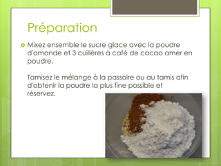 Préparation


Mixez ensemble le sucre glace avec la poudre
d'amande et 3 cuillères à café de cacao amer en
poudre.
Tamisez le mélange à la passoire ou au tamis afin
d'obtenir la poudre la plus fine possible et
réservez.

 