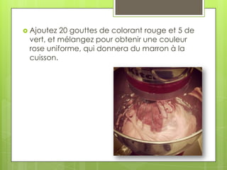  Ajoutez

20 gouttes de colorant rouge et 5 de
vert, et mélangez pour obtenir une couleur
rose uniforme, qui donnera du marron à la
cuisson.

 