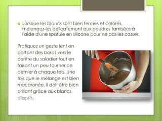 

Lorsque les blancs sont bien fermes et colorés,
mélangez-les délicatement aux poudres tamisées à
l'aide d'une spatule en silicone pour ne pas les casser.

Pratiquez un geste lent en
partant des bords vers le
centre du saladier tout en
faisant un peu tourner ce
dernier à chaque fois. Une
fois que le mélange est bien
macaronée, il doit être bien
brillant grâce aux blancs
d'œufs.

 